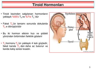 3
Tiroid Hormonları
• Tiroid bezinden salgılanan hormonların
yaklaşık %93'ü T4 ve %7'si T3 'dür
• Fakat T4’ün tamamı sonunda dokularda
T3’ e dönüştürülür
• Bu iki hormon etkinin hızı ve şiddeti
yönünden birbirinden farklılık gösterir
• T3 hormonu T4’ün yaklaşık 4 katı güçtedir,
fakat kanda T4 den daha az bulunur ve
kanda kalış süresi kısadır.
 