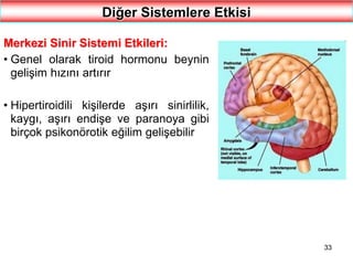33
Diğer Sistemlere Etkisi
Merkezi Sinir Sistemi Etkileri:
• Genel olarak tiroid hormonu beynin
gelişim hızını artırır
• Hipertiroidili kişilerde aşırı sinirlilik,
kaygı, aşırı endişe ve paranoya gibi
birçok psikonörotik eğilim gelişebilir
 