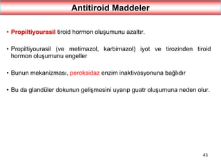 43
Antitiroid Maddeler
• Propiltiyourasil tiroid hormon oluşumunu azaltır.
• Propiltiyourasil (ve metimazol, karbimazol) iyot ve tirozinden tiroid
hormon oluşumunu engeller
• Bunun mekanizması, peroksidaz enzim inaktivasyonuna bağlıdır
• Bu da glandüler dokunun gelişmesini uyarıp guatr oluşumuna neden olur.
 