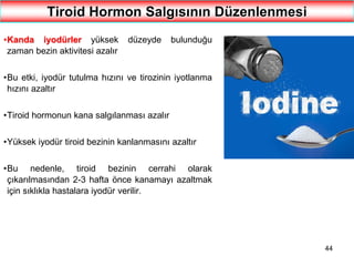 44
Tiroid Hormon Salgısının Düzenlenmesi
•Kanda iyodürler yüksek düzeyde bulunduğu
zaman bezin aktivitesi azalır
•Bu etki, iyodür tutulma hızını ve tirozinin iyotlanma
hızını azaltır
•Tiroid hormonun kana salgılanması azalır
•Yüksek iyodür tiroid bezinin kanlanmasını azaltır
•Bu nedenle, tiroid bezinin cerrahi olarak
çıkarılmasından 2-3 hafta önce kanamayı azaltmak
için sıklıkla hastalara iyodür verilir.
 