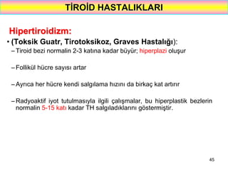 45
TİROİD HASTALIKLARI
Hipertiroidizm:
• (Toksik Guatr, Tirotoksikoz, Graves Hastalığı):
– Tiroid bezi normalin 2-3 katına kadar büyür; hiperplazi oluşur
– Follikül hücre sayısı artar
– Ayrıca her hücre kendi salgılama hızını da birkaç kat artırır
– Radyoaktif iyot tutulmasıyla ilgili çalışmalar, bu hiperplastik bezlerin
normalin 5-15 katı kadar TH salgıladıklarını göstermiştir.
 
