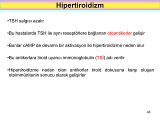 46
Hipertiroidizm
•TSH salgısı azalır
•Bu hastalarda TSH ile aynı reseptörlere bağlanan otoantikorlar gelişir
•Bunlar cAMP de devamlı bir aktivasyon ile hipertiroidizme neden olur
•Bu antikorlara tiroid uyarıcı immünoglobulin (TSİ) adı verilir
•Hipertiroidizme neden olan antikorlar tiroid dokusuna karşı oluşan
otoimmünitenin sonucu olarak gelişirler
 