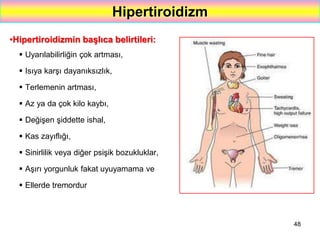 48
Hipertiroidizm
•Hipertiroidizmin başlıca belirtileri:
 Uyarılabilirliğin çok artması,
 Isıya karşı dayanıksızlık,
 Terlemenin artması,
 Az ya da çok kilo kaybı,
 Değişen şiddette ishal,
 Kas zayıflığı,
 Sinirlilik veya diğer psişik bozukluklar,
 Aşırı yorgunluk fakat uyuyamama ve
 Ellerde tremordur
 