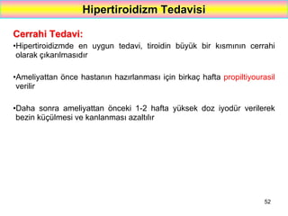 52
Hipertiroidizm Tedavisi
Cerrahi Tedavi:
•Hipertiroidizmde en uygun tedavi, tiroidin büyük bir kısmının cerrahi
olarak çıkarılmasıdır
•Ameliyattan önce hastanın hazırlanması için birkaç hafta propiltiyourasil
verilir
•Daha sonra ameliyattan önceki 1-2 hafta yüksek doz iyodür verilerek
bezin küçülmesi ve kanlanması azaltılır
 