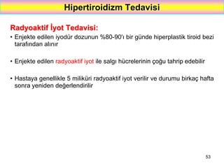 53
Hipertiroidizm Tedavisi
Radyoaktif İyot Tedavisi:
• Enjekte edilen iyodür dozunun %80-90'ı bir günde hiperplastik tiroid bezi
tarafından alınır
• Enjekte edilen radyoaktif iyot ile salgı hücrelerinin çoğu tahrip edebilir
• Hastaya genellikle 5 miliküri radyoaktif iyot verilir ve durumu birkaç hafta
sonra yeniden değerlendirilir
 
