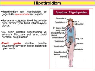 54
Hipotiroidizm
•Hipertiroidizm gibi hipotiroidizm de
çoğunlukla otoimmünite ile başlatılır
•Hastaların çoğunda tiroid bezlerinde
önce "tiroidit" yani tiroid inflamasyonu
oluşur.
•Bu, bezin giderek bozulmasına ve
sonunda fibrozuna yol açar, tiroid
hormonu salgısı azalır
•Tiroid guatrı denilen tiroidde
büyümeyle seyreden birçok hipotiroidi
tipleri vardır
 