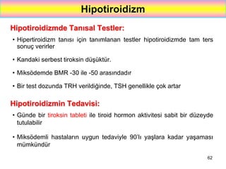 62
Hipotiroidizm
Hipotiroidizmde Tanısal Testler:
• Hipertiroidizm tanısı için tanımlanan testler hipotiroidizmde tam ters
sonuç verirler
• Kandaki serbest tiroksin düşüktür.
• Miksödemde BMR -30 ile -50 arasındadır
• Bir test dozunda TRH verildiğinde, TSH genellikle çok artar
Hipotiroidizmin Tedavisi:
• Günde bir tiroksin tableti ile tiroid hormon aktivitesi sabit bir düzeyde
tutulabilir
• Miksödemli hastaların uygun tedaviyle 90’lı yaşlara kadar yaşaması
mümkündür
 