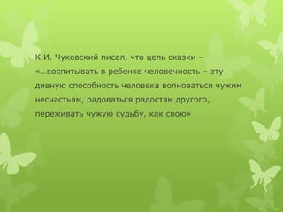 К.И. Чуковский писал, что цель сказки –
«…воспитывать в ребенке человечность – эту
дивную способность человека волноваться чужим
несчастьям, радоваться радостям другого,
переживать чужую судьбу, как свою»
 