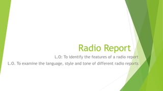 Radio Report
L.O: To identify the features of a radio report
L.O. To examine the language, style and tone of different radio reports
 