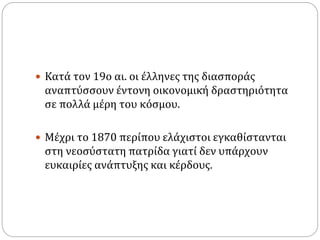  Κατά τον 19ο αι. οι έλληνες της διασποράς
αναπτύσσουν έντονη οικονομική δραστηριότητα
σε πολλά μέρη του κόσμου.
 Μέχρι το 1870 περίπου ελάχιστοι εγκαθίστανται
στη νεοσύστατη πατρίδα γιατί δεν υπάρχουν
ευκαιρίες ανάπτυξης και κέρδους.
 