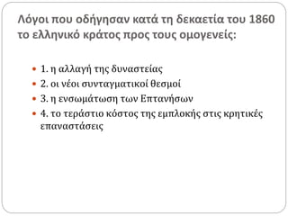 Λόγοι που οδήγησαν κατά τη δεκαετία του 1860
το ελληνικό κράτος προς τους ομογενείς:
 1. η αλλαγή της δυναστείας
 2. οι νέοι συνταγματικοί θεσμοί
 3. η ενσωμάτωση των Επτανήσων
 4. το τεράστιο κόστος της εμπλοκής στις κρητικές
επαναστάσεις
 