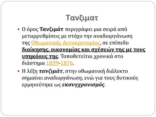 Τανζιματ
 O όρος Τανζιμάτ περιγράφει μια σειρά από
μεταρρυθμίσεις με στόχο την αναδιοργάνωση
της Οθωμανικής Αυτοκρατορίας, σε επίπεδο
διοίκησης, οικονομίας και σχέσεών της με τους
υπηκόους της. Τοποθετείται χρονικά στο
διάστημα 1839-1876.
 Η λέξη τανζιμάτ, στην οθωμανική διάλεκτο
σημαίνει αναδιοργάνωση, ενώ για τους δυτικούς
ερμηνεύτηκε ως εκσυγχρονισμός.
 