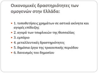 Οικονομικές δραστηριότητες των
ομογενών στην Ελλάδα:
 1. τοποθετήσεις χρημάτων σε αστικά ακίνητα και
αγορές επίδειξης
 2. αγορά των τσιφλικιών της Θεσσαλίας
 3. εμπόριο
 4. μεταλλευτικές δραστηριότητες
 5. δημόσια έργα της τρικουπικής περιόδου
 6. δανεισμός του δημοσίου
 