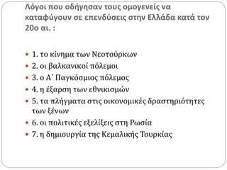 Λόγοι που οδήγησαν τους ομογενείς να
καταφύγουν σε επενδύσεις στην Ελλάδα κατά τον
20ο αι. :
 1. το κίνημα των Νεοτούρκων
 2. οι βαλκανικοί πόλεμοι
 3. ο Α΄ Παγκόσμιος πόλεμος
 4. η έξαρση των εθνικισμών
 5. τα πλήγματα στις οικονομικές δραστηριότητες
των ξένων
 6. οι πολιτικές εξελίξεις στη Ρωσία
 7. η δημιουργία της Κεμαλικής Τουρκίας
 