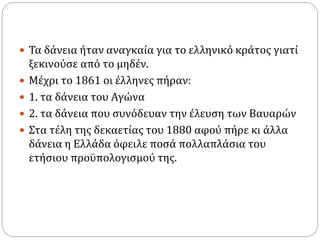  Τα δάνεια ήταν αναγκαία για το ελληνικό κράτος γιατί
ξεκινούσε από το μηδέν.
 Μέχρι το 1861 οι έλληνες πήραν:
 1. τα δάνεια του Αγώνα
 2. τα δάνεια που συνόδευαν την έλευση των Βαυαρών
 Στα τέλη της δεκαετίας του 1880 αφού πήρε κι άλλα
δάνεια η Ελλάδα όφειλε ποσά πολλαπλάσια του
ετήσιου προϋπολογισμού της.
 