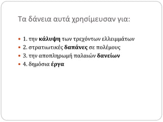 Τα δάνεια αυτά χρησίμευσαν για:
 1. την κάλυψη των τρεχόντων ελλειμμάτων
 2. στρατιωτικές δαπάνες σε πολέμους
 3. την αποπληρωμή παλαιών δανείων
 4. δημόσια έργα
 