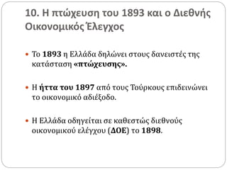 10. Η πτώχευση του 1893 και ο Διεθνής
Οικονομικός Έλεγχος
 Το 1893 η Ελλάδα δηλώνει στους δανειστές της
κατάσταση «πτώχευσης».
 Η ήττα του 1897 από τους Τούρκους επιδεινώνει
το οικονομικό αδιέξοδο.
 Η Ελλάδα οδηγείται σε καθεστώς διεθνούς
οικονομικού ελέγχου (ΔΟΕ) το 1898.
 