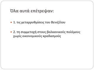 Όλα αυτά επέτρεψαν:
 1. τις μεταρρυθμίσεις του Βενιζέλου
 2. τη συμμετοχή στους βαλκανικούς πολέμους
χωρίς οικονομικούς κραδασμούς
 