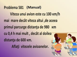 Problema 581
Viteza unui avion este cu 100 кm/h
mai mare decât viteza altui ,de aceea
primul parcurge distanţa de 980 кm
cu 0,4 h mai mult , decât al doilea
distanţa de 600 кm.
Aflaţi vitezele avioanelor.
(Manual)
 