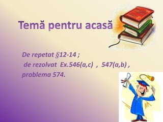 De repetat §12-14 ;
de rezolvat Ex.546(a,c) , 547(a,b) ,
problema 574.
 
