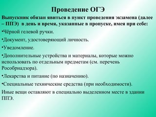 Проведение ОГЭ
Выпускник обязан явиться в пункт проведения экзамена (далее
– ППЭ) в день и время, указанные в пропуске, имея при себе:
•Чёрной гелевой ручки.
•Документ, удостоверяющий личность.
•Уведомление.
•Дополнительные устройства и материалы, которые можно
использовать по отдельным предметам (см. перечень
Рособрнадзора).
•Лекарства и питание (по назначению).
•Специальные технические средства (при необходимости).
Иные вещи оставляют в специально выделенном месте в здании
ППЭ.
 