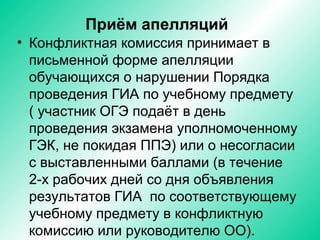 Приём апелляций
• Конфликтная комиссия принимает в
письменной форме апелляции
обучающихся о нарушении Порядка
проведения ГИА по учебному предмету
( участник ОГЭ подаёт в день
проведения экзамена уполномоченному
ГЭК, не покидая ППЭ) или о несогласии
с выставленными баллами (в течение
2-х рабочих дней со дня объявления
результатов ГИА по соответствующему
учебному предмету в конфликтную
комиссию или руководителю ОО).
 