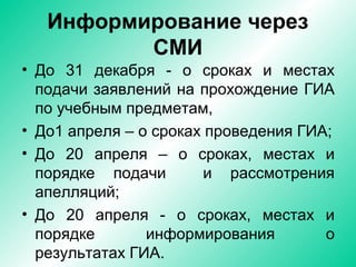 Информирование через
СМИ
• До 31 декабря - о сроках и местах
подачи заявлений на прохождение ГИА
по учебным предметам,
• До1 апреля – о сроках проведения ГИА;
• До 20 апреля – о сроках, местах и
порядке подачи и рассмотрения
апелляций;
• До 20 апреля - о сроках, местах и
порядке информирования о
результатах ГИА.
 