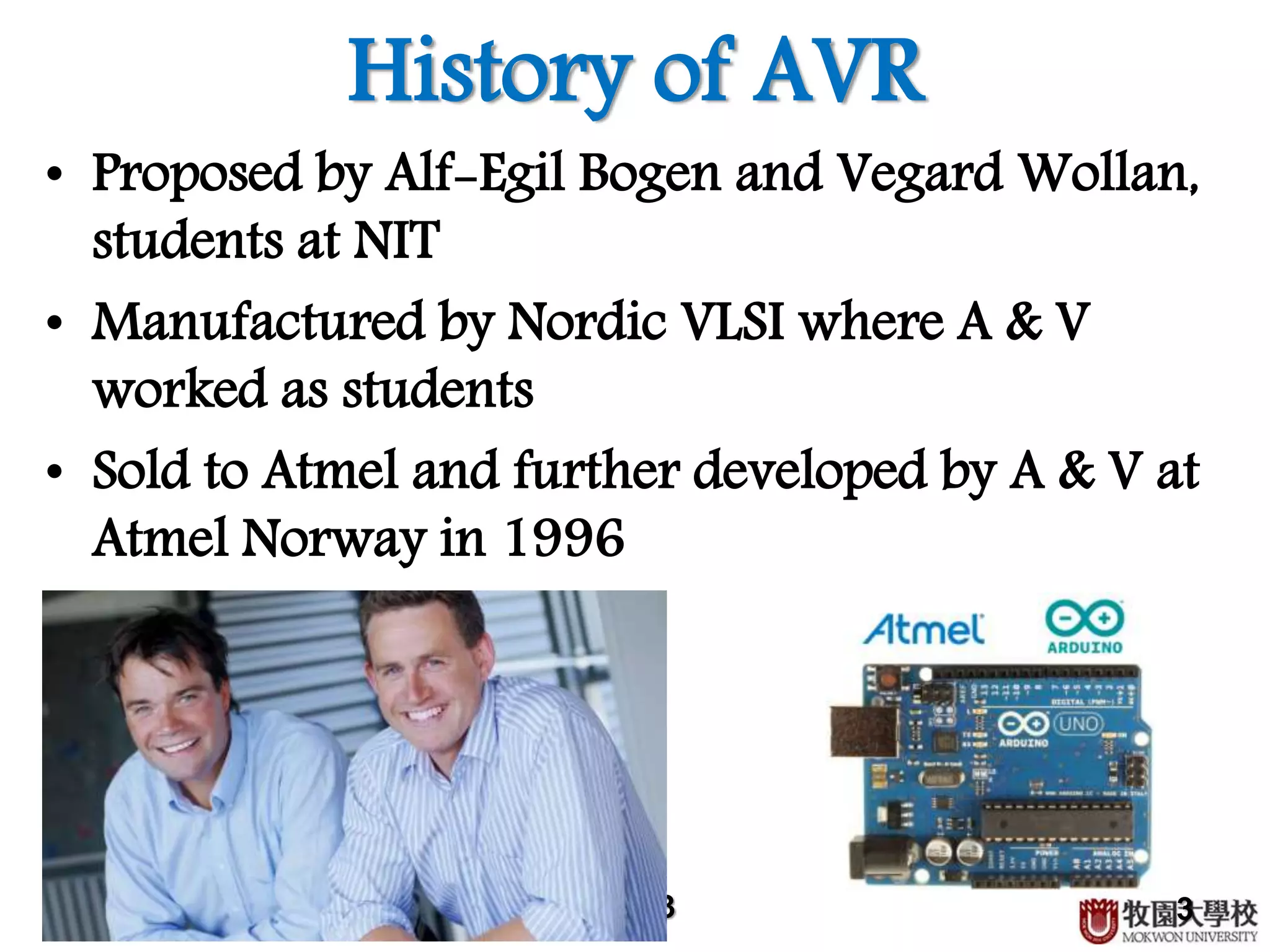 3
History of AVR
• Proposed by Alf-Egil Bogen and Vegard Wollan,
students at NIT
• Manufactured by Nordic VLSI where A & V
worked as students
• Sold to Atmel and further developed by A & V at
Atmel Norway in 1996
3