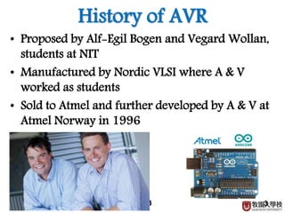 3
History of AVR
• Proposed by Alf-Egil Bogen and Vegard Wollan,
students at NIT
• Manufactured by Nordic VLSI where A & V
worked as students
• Sold to Atmel and further developed by A & V at
Atmel Norway in 1996
3
 