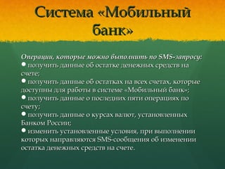 Система «МобильныйСистема «Мобильный
банк»банк»
Операции, которые можно выполнить по SMS-запросу:Операции, которые можно выполнить по SMS-запросу:
получить данные об остатке денежных средств наполучить данные об остатке денежных средств на
счете;счете;
получить данные об остатках на всех счетах, которыеполучить данные об остатках на всех счетах, которые
доступны для работы в системе «Мобильный банк»;доступны для работы в системе «Мобильный банк»;
получить данные о последних пяти операциях пополучить данные о последних пяти операциях по
счету;счету;
получить данные о курсах валют, установленныхполучить данные о курсах валют, установленных
Банком России;Банком России;
изменить установленные условия, при выполненииизменить установленные условия, при выполнении
которых направляются SMS-сообщения об изменениикоторых направляются SMS-сообщения об изменении
остатка денежных средств на счетеостатка денежных средств на счете..
 