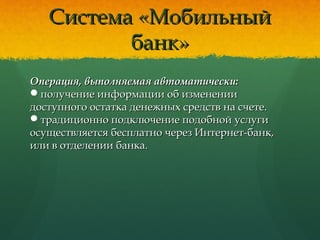 Система «МобильныйСистема «Мобильный
банк»банк»
Операция, выполняемая автоматически:Операция, выполняемая автоматически:
получение информации об измененииполучение информации об изменении
доступного остатка денежных средств на счете.доступного остатка денежных средств на счете.
традиционно подключение подобной услугитрадиционно подключение подобной услуги
осуществляется бесплатно через Интернет-банк,осуществляется бесплатно через Интернет-банк,
или в отделении банка.или в отделении банка.
 