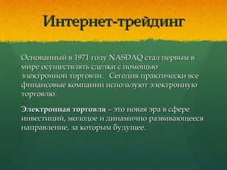 Интернет-трейдингИнтернет-трейдинг
Основанный в 1971 году NASDAQ стал первым вОснованный в 1971 году NASDAQ стал первым в
мире осуществлять сделки с помощьюмире осуществлять сделки с помощью
электронной торговли. Сегодня практически всеэлектронной торговли. Сегодня практически все
финансовые компании используют электроннуюфинансовые компании используют электронную
торговлю.торговлю.
Электронная торговляЭлектронная торговля – это новая эра в сфере– это новая эра в сфере
инвестиций, молодое и динамично развивающеесяинвестиций, молодое и динамично развивающееся
направление, за которым будущее.направление, за которым будущее.
 
