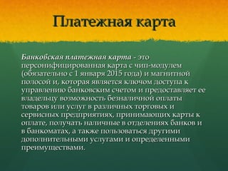 Платежная картаПлатежная карта
Банковская платежная картаБанковская платежная карта - это- это
персонифицированная карта с чип-модулемперсонифицированная карта с чип-модулем
(обязательно с 1 января 2015 года) и магнитной(обязательно с 1 января 2015 года) и магнитной
полосой и, которая является ключом доступа кполосой и, которая является ключом доступа к
управлению банковским счетом и предоставляет ееуправлению банковским счетом и предоставляет ее
владельцу возможность безналичной оплатывладельцу возможность безналичной оплаты
товаров или услуг в различных торговых итоваров или услуг в различных торговых и
сервисных предприятиях, принимающих карты ксервисных предприятиях, принимающих карты к
оплате, получать наличные в отделениях банков иоплате, получать наличные в отделениях банков и
в банкоматах, а также пользоваться другимив банкоматах, а также пользоваться другими
дополнительными услугами и определеннымидополнительными услугами и определенными
преимуществами.преимуществами.
 