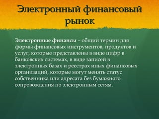 Электронный финансовыйЭлектронный финансовый
рынокрынок
Электронные финансы – общий термин для
формы финансовых инструментов, продуктов и
услуг, которые представлены в виде цифр в
банковских системах, в виде записей в
электронных базах и реестрах иных финансовых
организаций, которые могут менять статус
собственника или адресата без бумажного
сопровождения по электронным сетям.
 