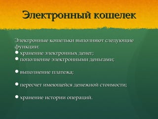 Электронный кошелекЭлектронный кошелек
Электронные кошельки выполняют следующиеЭлектронные кошельки выполняют следующие
функции:функции:
хранение электронных денег;хранение электронных денег;
пополнение электронными деньгами;пополнение электронными деньгами;
выполнение платежа;выполнение платежа;
пересчет имеющейся денежной стоимости;пересчет имеющейся денежной стоимости;
хранение истории операций.хранение истории операций.
 