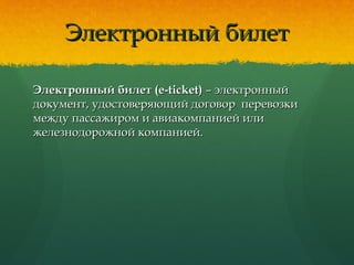 Электронный билетЭлектронный билет
Электронный билет (e-ticket)Электронный билет (e-ticket) – электронный– электронный
документ, удостоверяющий договор перевозкидокумент, удостоверяющий договор перевозки
между пассажиром и авиакомпанией илимежду пассажиром и авиакомпанией или
железнодорожной компанией.железнодорожной компанией.
 