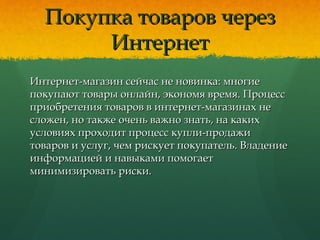 Покупка товаров черезПокупка товаров через
ИнтернетИнтернет
Интернет-магазин сейчас не новинка: многиеИнтернет-магазин сейчас не новинка: многие
покупают товары онлайн, экономя время. Процесспокупают товары онлайн, экономя время. Процесс
приобретения товаров в интернет-магазинах неприобретения товаров в интернет-магазинах не
сложен, но также очень важно знать, на какихсложен, но также очень важно знать, на каких
условиях проходит процесс купли-продажиусловиях проходит процесс купли-продажи
товаров и услуг, чем рискует покупатель. Владениетоваров и услуг, чем рискует покупатель. Владение
информацией и навыками помогаетинформацией и навыками помогает
минимизировать риски.минимизировать риски.
 