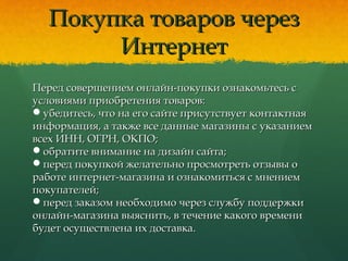 Покупка товаров черезПокупка товаров через
ИнтернетИнтернет
Перед совершением онлайн-покупки ознакомьтесь сПеред совершением онлайн-покупки ознакомьтесь с
условиями приобретения товаров:условиями приобретения товаров:
убедитесь, что на его сайте присутствует контактнаяубедитесь, что на его сайте присутствует контактная
информация, а также все данные магазины с указаниеминформация, а также все данные магазины с указанием
всех ИНН, ОГРН, ОКПО;всех ИНН, ОГРН, ОКПО;
обратите внимание на дизайн сайта;обратите внимание на дизайн сайта;
перед покупкой желательно просмотреть отзывы оперед покупкой желательно просмотреть отзывы о
работе интернет-магазина и ознакомиться с мнениемработе интернет-магазина и ознакомиться с мнением
покупателей;покупателей;
перед заказом необходимо через службу поддержкиперед заказом необходимо через службу поддержки
онлайн-магазина выяснить, в течение какого временионлайн-магазина выяснить, в течение какого времени
будет осуществлена их доставка.будет осуществлена их доставка.
 