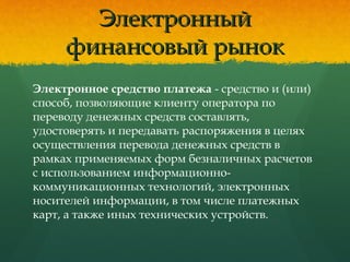 ЭлектронныйЭлектронный
финансовый рынокфинансовый рынок
Электронное средство платежа - средство и (или)
способ, позволяющие клиенту оператора по
переводу денежных средств составлять,
удостоверять и передавать распоряжения в целях
осуществления перевода денежных средств в
рамках применяемых форм безналичных расчетов
с использованием информационно-
коммуникационных технологий, электронных
носителей информации, в том числе платежных
карт, а также иных технических устройств.
 
