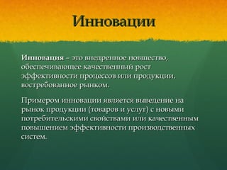 ИнновацииИнновации
ИнновацияИнновация – это внедренное новшество,– это внедренное новшество,
обеспечивающее качественный ростобеспечивающее качественный рост
эффективности процессов или продукции,эффективности процессов или продукции,
востребованное рынком.востребованное рынком.
Примером инновации является выведение наПримером инновации является выведение на
рынок продукции (товаров и услуг) с новымирынок продукции (товаров и услуг) с новыми
потребительскими свойствами или качественнымпотребительскими свойствами или качественным
повышением эффективности производственныхповышением эффективности производственных
систем.систем.
 