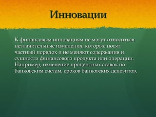 ИнновацииИнновации
К финансовым инновациям не могут относитьсяК финансовым инновациям не могут относиться
незначительные изменения, которые носятнезначительные изменения, которые носят
частный порядок и не меняют содержания ичастный порядок и не меняют содержания и
сущности финансового продукта или операции.сущности финансового продукта или операции.
Например, изменение процентных ставок поНапример, изменение процентных ставок по
банковским счетам, сроков банковских депозитов.банковским счетам, сроков банковских депозитов.
 