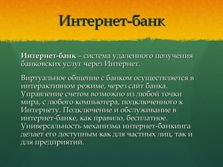 Интернет-банкИнтернет-банк
Интернет-банкИнтернет-банк – система удаленного получения– система удаленного получения
банковских услуг через Интернет.банковских услуг через Интернет.
Виртуальное общение с банком осуществляется вВиртуальное общение с банком осуществляется в
интерактивном режиме, через сайт банка.интерактивном режиме, через сайт банка.
Управление счетом возможно из любой точкиУправление счетом возможно из любой точки
мира, с любого компьютера, подключенного кмира, с любого компьютера, подключенного к
Интернету. Подключение и обслуживание вИнтернету. Подключение и обслуживание в
интернет-банке, как правило, бесплатное.интернет-банке, как правило, бесплатное.
Универсальность механизма интернет-банкингаУниверсальность механизма интернет-банкинга
делает его доступным как для частных лиц, так иделает его доступным как для частных лиц, так и
для предприятий.для предприятий.
 