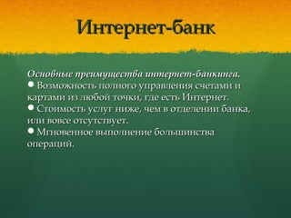 Интернет-банкИнтернет-банк
Основные преимущества интернет-банкинга.Основные преимущества интернет-банкинга.
Возможность полного управления счетами иВозможность полного управления счетами и
картами из любой точки, где есть Интернет.картами из любой точки, где есть Интернет.
Стоимость услуг ниже, чем в отделении банка,Стоимость услуг ниже, чем в отделении банка,
или вовсе отсутствует.или вовсе отсутствует.
Мгновенное выполнение большинстваМгновенное выполнение большинства
операций.операций.
 
