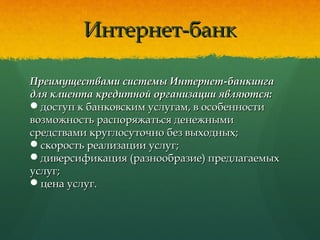 Интернет-банкИнтернет-банк
Преимуществами системы Интернет-банкингаПреимуществами системы Интернет-банкинга
для клиента кредитной организации являются:для клиента кредитной организации являются:
доступ к банковским услугам, в особенностидоступ к банковским услугам, в особенности
возможность распоряжаться денежнымивозможность распоряжаться денежными
средствами круглосуточно без выходных;средствами круглосуточно без выходных;
скорость реализации услуг;скорость реализации услуг;
диверсификация (разнообразие) предлагаемыхдиверсификация (разнообразие) предлагаемых
услуг;услуг;
цена услуг.цена услуг.
 