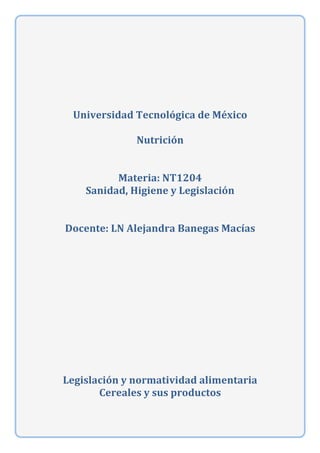  
	
  
	
  
	
  
	
  
Universidad	
  Tecnológica	
  de	
  México	
  
	
  
Nutrición	
  
	
  
	
  
Materia:	
  NT1204	
  
Sanidad,	
  Higiene	
  y	
  Legislación	
  
	
  
	
  
Docente:	
  LN	
  Alejandra	
  Banegas	
  Macías	
  
	
  
	
  
	
  
	
  
Legislación	
  y	
  normatividad	
  alimentaria	
  
Cereales	
  y	
  sus	
  productos	
  
	
  
	
  
	
  	
  
	
  
	
  
	
  
	
  
	
  
	
  
	
  
	
  
	
   	
  
 