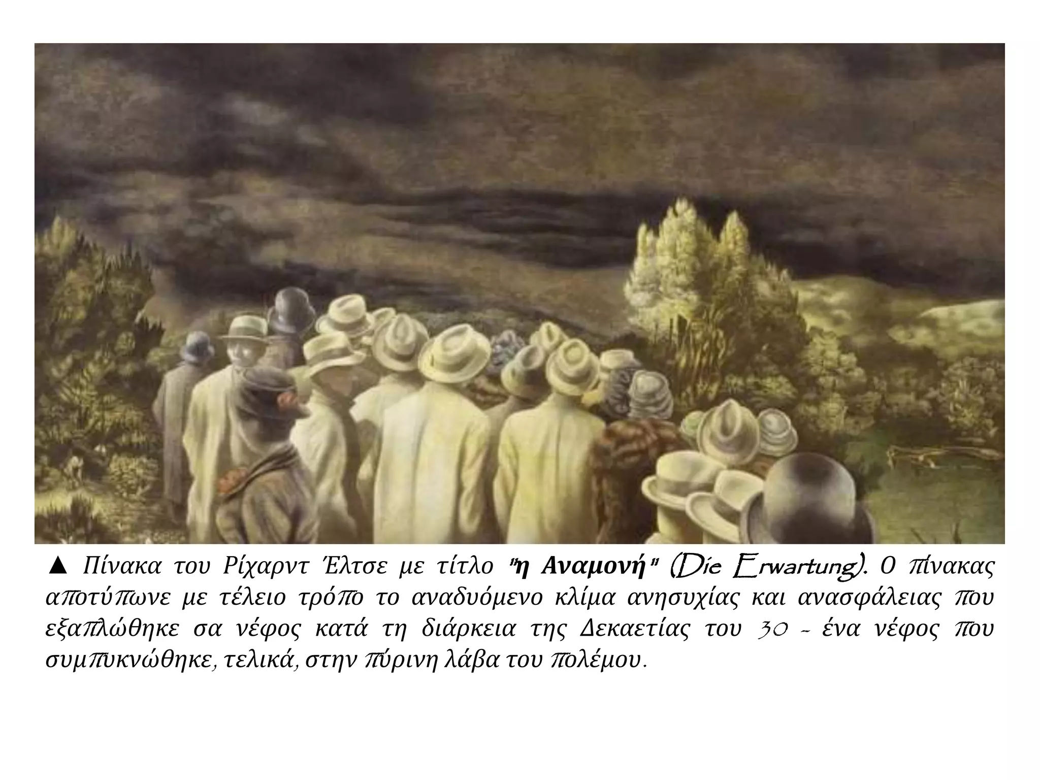 ▲ Πίνακα του Ρίχαρντ Έλτσε με τίτλο "η Αναμονή" (Die Erwartung). Ο πίνακας
αποτύπωνε με τέλειο τρόπο το αναδυόμενο κλίμα ανησυχίας και ανασφάλειας που
εξαπλώθηκε σα νέφος κατά τη διάρκεια της Δεκαετίας του 30 - ένα νέφος που
συμπυκνώθηκε, τελικά, στην πύρινη λάβα του πολέμου.
 