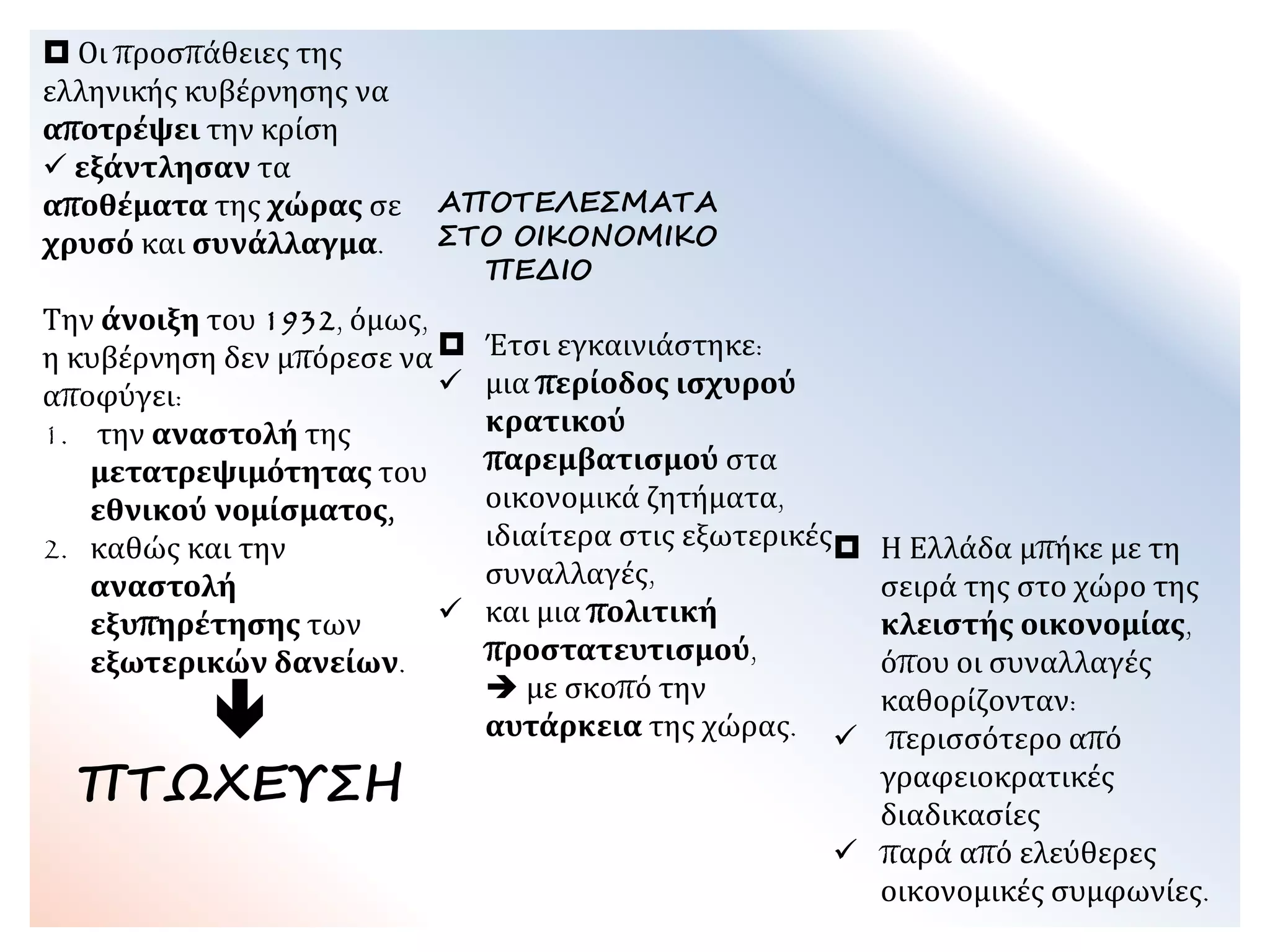  Οι προσπάθειες της
ελληνικής κυβέρνησης να
αποτρέψει την κρίση
 εξάντλησαν τα
αποθέματα της χώρας σε
χρυσό και συνάλλαγμα.
Την άνοιξη του 1932,
όμως, η κυβέρνηση δεν
μπόρεσε να αποφύγει:
1. την αναστολή της
μετατρεψιμότητας του
εθνικού νομίσματος,
2. καθώς και την
αναστολή
εξυπηρέτησης των
εξωτερικών δανείων.

ΠΤΩΧΕΥΣΗ
ΑΠΟΤΕΛΕΣΜΑΤΑ
ΣΤΟ ΟΙΚΟΝΟΜΙΚΟ
ΠΕΔΙΟ
 Έτσι εγκαινιάστηκε:
 μια περίοδος ισχυρού
κρατικού
παρεμβατισμού στα
οικονομικά ζητήματα,
ιδιαίτερα στις εξωτερικές
συναλλαγές,
 και μια πολιτική
προστατευτισμού,
 με σκοπό την
αυτάρκεια της χώρας.
 Η Ελλάδα μπήκε με τη
σειρά της στο χώρο της
κλειστής οικονομίας,
όπου οι συναλλαγές
καθορίζονταν:
 περισσότερο από
γραφειοκρατικές
διαδικασίες
 παρά από ελεύθερες
οικονομικές συμφωνίες.
 
