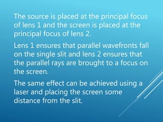 The source is placed at the principal focus
of lens 1 and the screen is placed at the
principal focus of lens 2.
Lens 1 ensures that parallel wavefronts fall
on the single slit and lens 2 ensures that
the parallel rays are brought to a focus on
the screen.
The same effect can be achieved using a
laser and placing the screen some
distance from the slit.
 