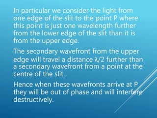 In particular we consider the light from
one edge of the slit to the point P where
this point is just one wavelength further
from the lower edge of the slit than it is
from the upper edge.
The secondary wavefront from the upper
edge will travel a distance λ/2 further than
a secondary wavefront from a point at the
centre of the slit.
Hence when these wavefronts arrive at P
they will be out of phase and will interfere
destructively.
 