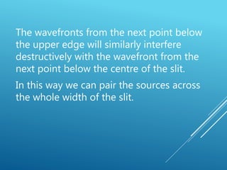 The wavefronts from the next point below
the upper edge will similarly interfere
destructively with the wavefront from the
next point below the centre of the slit.
In this way we can pair the sources across
the whole width of the slit.
 